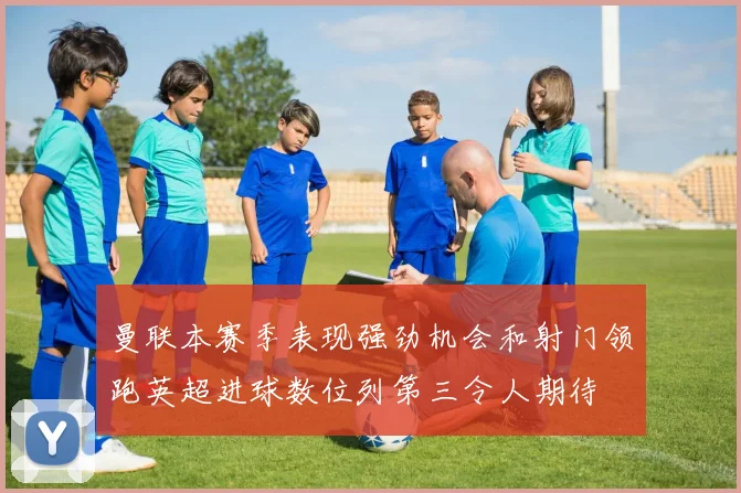 曼联本赛季表现强劲机会和射门领跑英超进球数位列第三令人期待