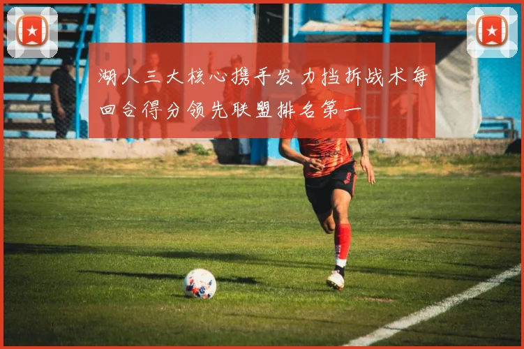 湖人三大核心携手发力挡拆战术每回合得分领先联盟排名第一