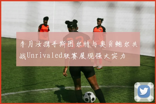 李月汝携手斯图尔特与奥贡鲍尔共战Unrivaled联赛展现强大实力