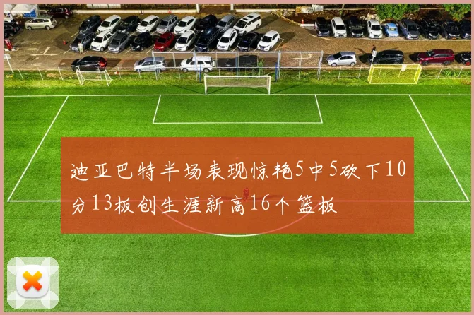 迪亚巴特半场表现惊艳5中5砍下10分13板创生涯新高16个篮板