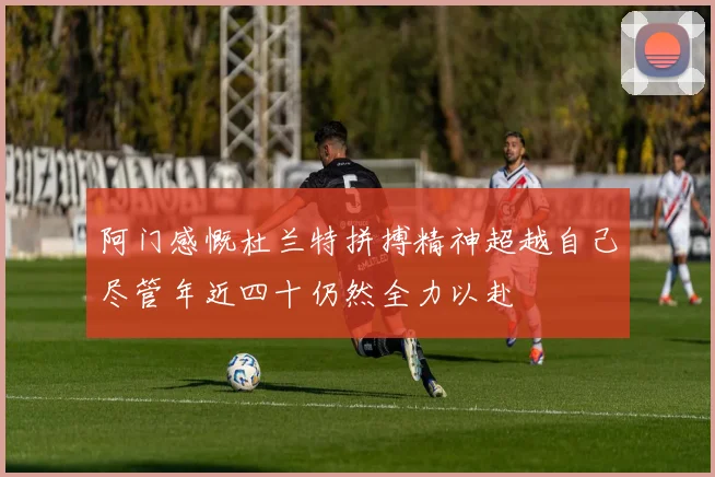 阿门感慨杜兰特拼搏精神超越自己尽管年近四十仍然全力以赴