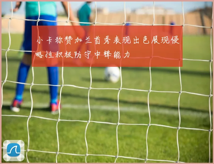 小卡称赞加兰首秀表现出色展现侵略性积极防守中锋能力