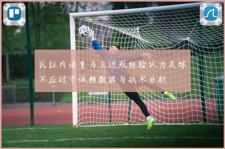 瓦拉内谈皇马三连冠经验认为足球不应过于依赖数据与战术分析