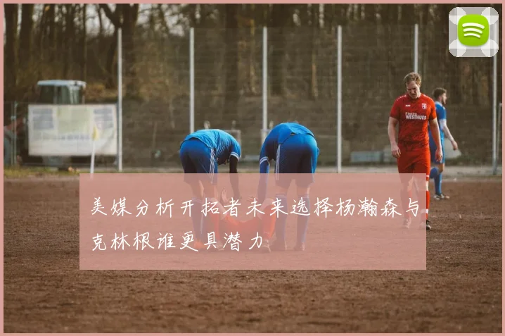 美媒分析开拓者未来选择杨瀚森与克林根谁更具潜力