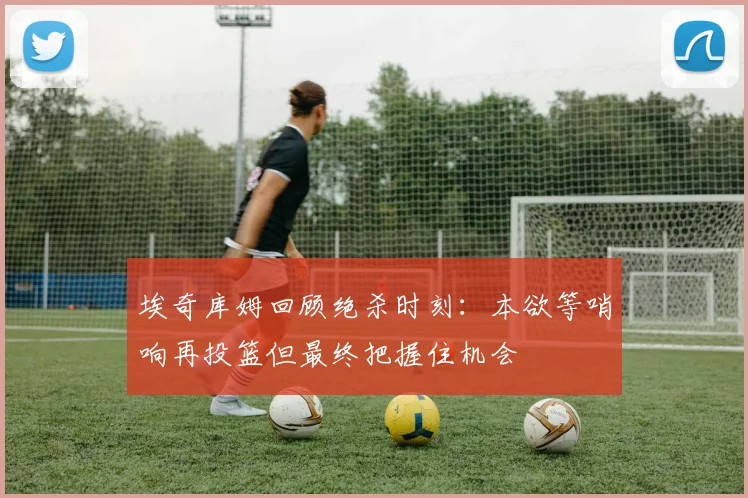 埃奇库姆回顾绝杀时刻：本欲等哨响再投篮但最终把握住机会