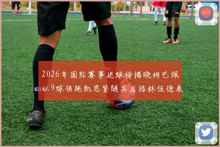 2026年国际赛事进球榜揭晓姆巴佩以9球领跑凯恩紧随其后格林伍德表现出色