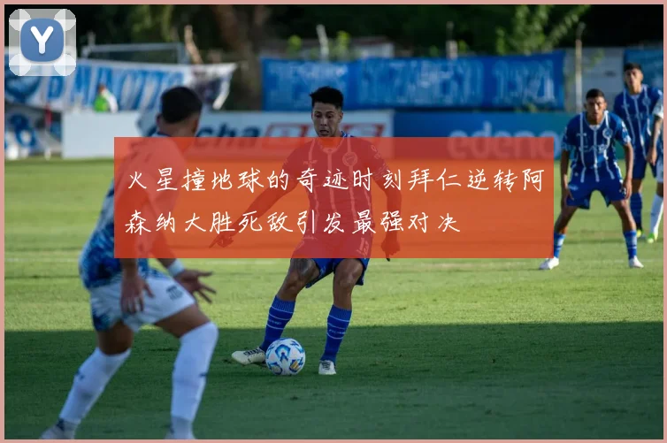 火星撞地球的奇迹时刻拜仁逆转阿森纳大胜死敌引发最强对决