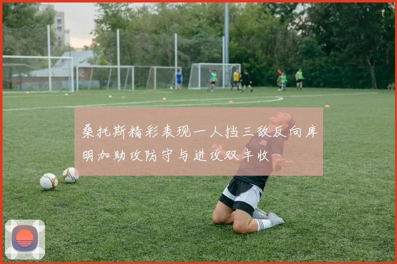 桑托斯精彩表现一人挡三敌反向库明加助攻防守与进攻双丰收