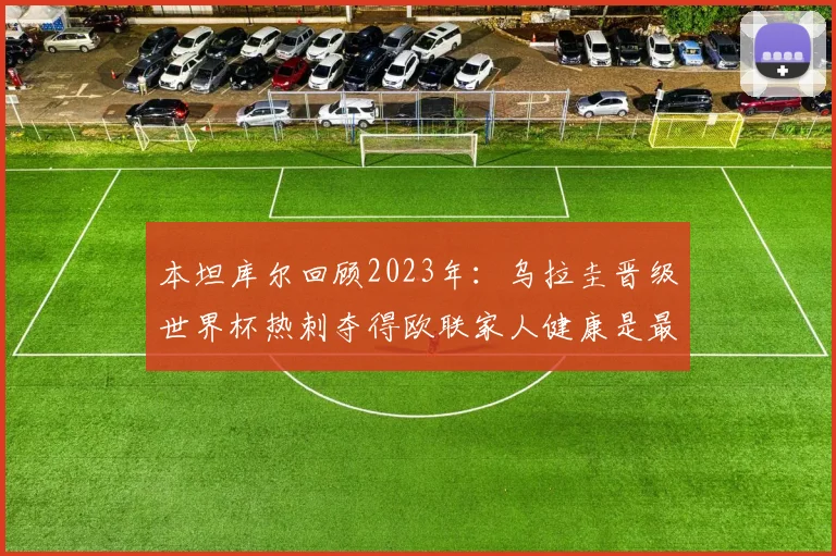 本坦库尔回顾2023年：乌拉圭晋级世界杯热刺夺得欧联家人健康是最大幸福