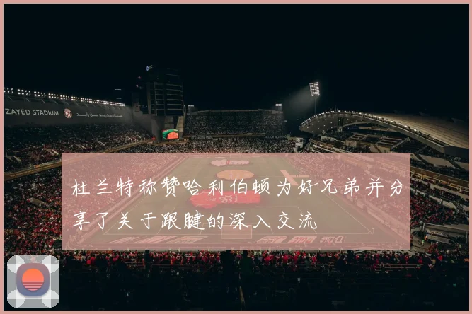 杜兰特称赞哈利伯顿为好兄弟并分享了关于跟腱的深入交流