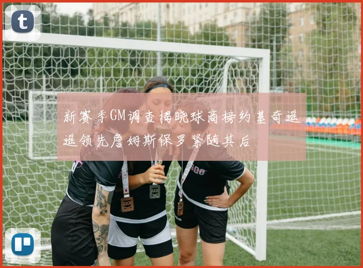 新赛季GM调查揭晓球商榜约基奇遥遥领先詹姆斯保罗紧随其后