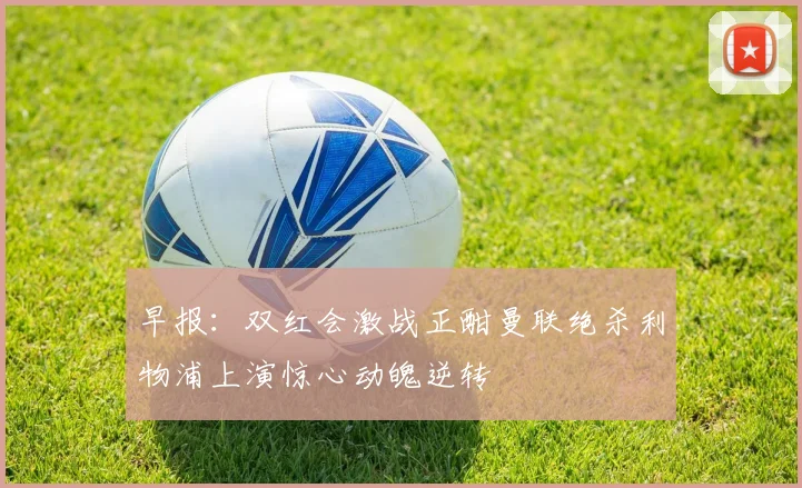 早报：双红会激战正酣曼联绝杀利物浦上演惊心动魄逆转