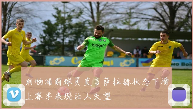 利物浦前球员直言萨拉赫状态下滑上赛季表现让人失望
