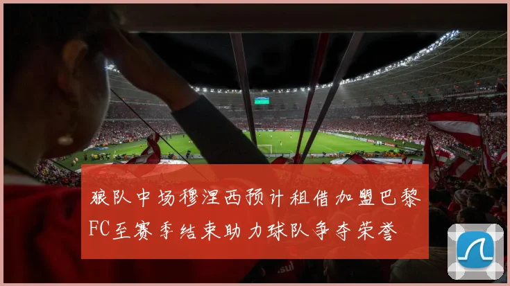 狼队中场穆涅西预计租借加盟巴黎FC至赛季结束助力球队争夺荣誉
