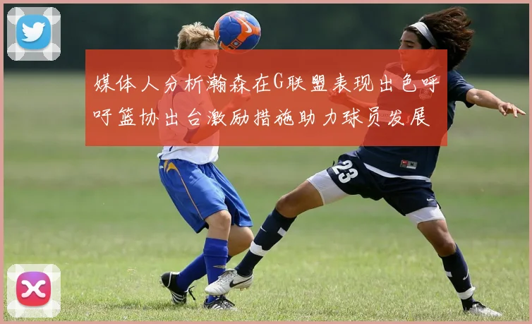 媒体人分析瀚森在G联盟表现出色呼吁篮协出台激励措施助力球员发展