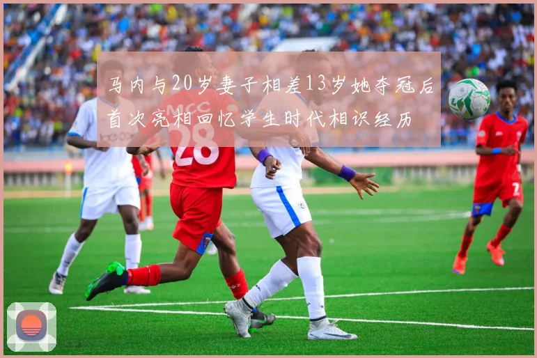 马内与20岁妻子相差13岁她夺冠后首次亮相回忆学生时代相识经历