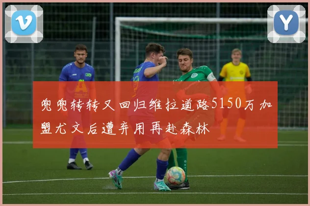 兜兜转转又回归维拉道路5150万加盟尤文后遭弃用再赴森林