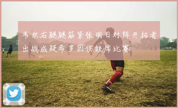韦尔右腿腿筋紧张明日对阵开拓者出战成疑希罗因伤缺席比赛