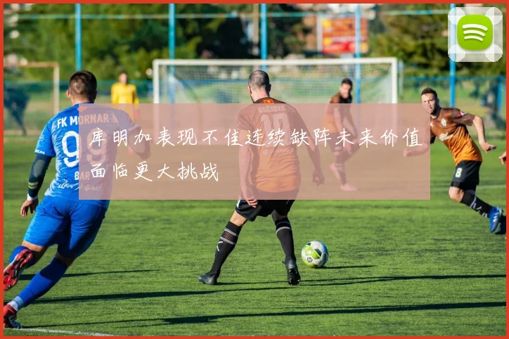 库明加表现不佳连续缺阵未来价值面临更大挑战
