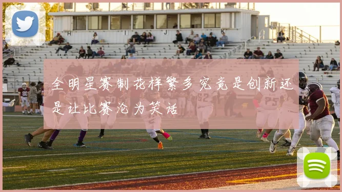 全明星赛制花样繁多究竟是创新还是让比赛沦为笑话