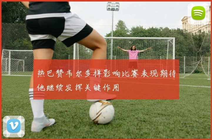 热巴赞韦尔多样影响比赛表现期待他继续发挥关键作用