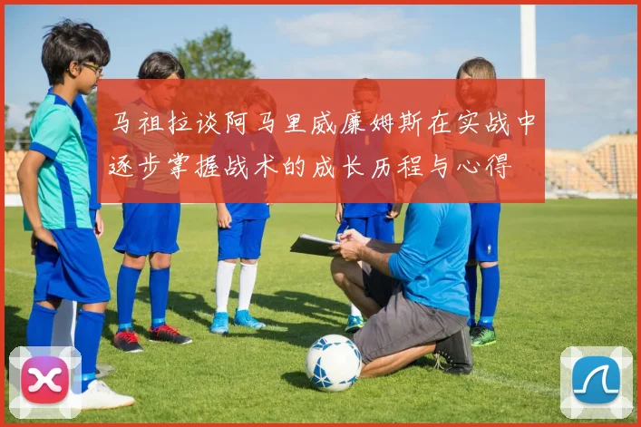 马祖拉谈阿马里威廉姆斯在实战中逐步掌握战术的成长历程与心得