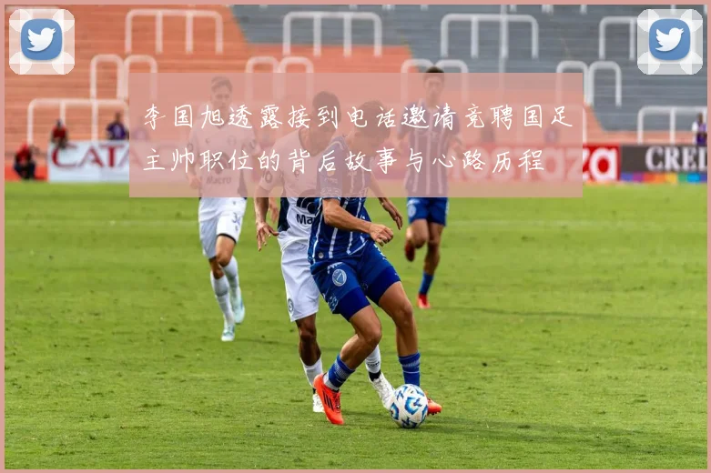 李国旭透露接到电话邀请竞聘国足主帅职位的背后故事与心路历程