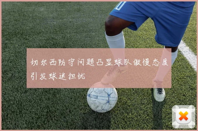 切尔西防守问题凸显球队傲慢态度引发球迷担忧
