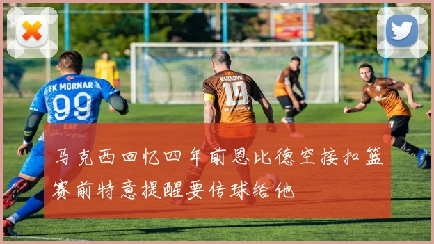 马克西回忆四年前恩比德空接扣篮赛前特意提醒要传球给他