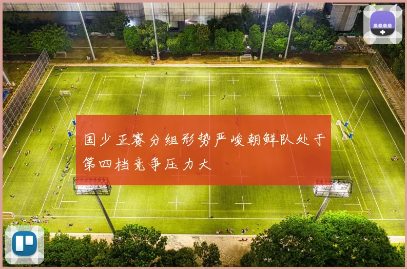 国少正赛分组形势严峻朝鲜队处于第四档竞争压力大