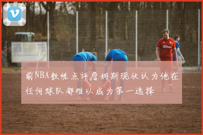 前NBA教练点评詹姆斯现状认为他在任何球队都难以成为第一选择